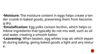 •Moisture: The moisture content in eggs helps create a ten
der crumb in baked goods, preventing them from becomin
g dry.
•Emulsification: Egg yolks contain lecithin, which helps co
mbine ingredients that typically do not mix well, such as oil
and water, creating a smooth batter.
•Leavening: When beaten, egg whites trap air, which expan
ds during baking, giving baked goods a light and airy textur
e.
 