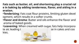 Fats such as butter, oil, and shortening play a crucial rol
e in baking by adding tenderness, flavor, and aiding in a
eration.
•Tenderizing: Fats coat flour proteins, limiting gluten devel
opment, which results in a softer crumb.
•Flavor and Aroma: Butter and oils enhance the flavor and
aroma of baked goods.
•Leavening: When creamed with sugar, fats help incorpora
te air, leading to a lighter texture and rise in cakes and coo
kies.
 