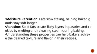 •Moisture Retention: Fats slow staling, helping baked g
oods stay soft longer.
•Aeration: Solid fats create flaky layers in pastries and co
okies by melting and releasing steam during baking.
•Understanding these properties can help bakers achiev
e the desired texture and flavor in their recipes.
 