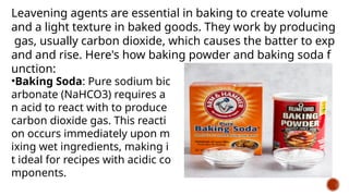 Leavening agents are essential in baking to create volume
and a light texture in baked goods. They work by producing
gas, usually carbon dioxide, which causes the batter to exp
and and rise. Here's how baking powder and baking soda f
unction:
•Baking Soda: Pure sodium bic
arbonate (NaHCO3) requires a
n acid to react with to produce
carbon dioxide gas. This reacti
on occurs immediately upon m
ixing wet ingredients, making i
t ideal for recipes with acidic co
mponents.
 