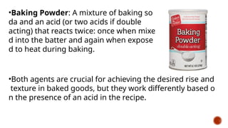 •Baking Powder: A mixture of baking so
da and an acid (or two acids if double
acting) that reacts twice: once when mixe
d into the batter and again when expose
d to heat during baking.
•Both agents are crucial for achieving the desired rise and
texture in baked goods, but they work differently based o
n the presence of an acid in the recipe.
 