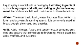 Liquids play a crucial role in baking by hydrating ingredient
s, dissolving sugar and salt, and aiding in gluten develop
ment. Here's how each liquid contributes to these functions:
•Water: The most basic liquid, water hydrates flour to form g
luten and activates leavening agents. It is commonly used in
bread dough, pie crusts, and pastries.
•Milk: Adds richness, flavor, and tenderness. It contains prot
eins and sugars that contribute to browning. Milk is used in c
akes, muffins, and custards.
 