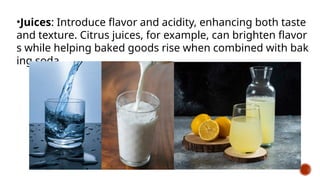 •Juices: Introduce flavor and acidity, enhancing both taste
and texture. Citrus juices, for example, can brighten flavor
s while helping baked goods rise when combined with bak
ing soda.
 
