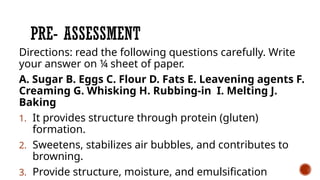 PRE- ASSESSMENT
Directions: read the following questions carefully. Write
your answer on ¼ sheet of paper.
A. Sugar B. Eggs C. Flour D. Fats E. Leavening agents F.
Creaming G. Whisking H. Rubbing-in I. Melting J.
Baking
1. It provides structure through protein (gluten)
formation.
2. Sweetens, stabilizes air bubbles, and contributes to
browning.
3. Provide structure, moisture, and emulsification
 