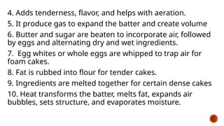 4. Adds tenderness, flavor, and helps with aeration.
5. It produce gas to expand the batter and create volume
6. Butter and sugar are beaten to incorporate air, followed
by eggs and alternating dry and wet ingredients.
7. Egg whites or whole eggs are whipped to trap air for
foam cakes.
8. Fat is rubbed into flour for tender cakes.
9. Ingredients are melted together for certain dense cakes
10. Heat transforms the batter, melts fat, expands air
bubbles, sets structure, and evaporates moisture.
 