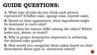 GUIDE QUESTIONS:
1. What type of cake do you think each picture
represents? (Chiffon cake, sponge cake, layered cake)
2. Based on their appearance, what ingredients might
be dominant in each cake?
3. How does the texture differ among the cakes? Which
looks airy, dense, or moist?
4. Why is proper formulation important in achieving
the desired cake quality?
5. How would you categorize these cakes based on their
formulation (foam-type vs. shortened cakes)?
 