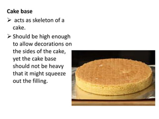Cake base
 acts as skeleton of a
cake.
 Should be high enough
to allow decorations on
the sides of the cake,
yet the cake base
should not be heavy
that it might squeeze
out the filling.
 
