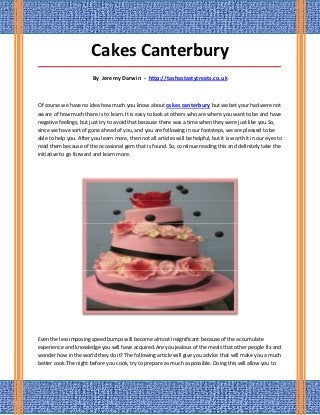 Cakes Canterbury
_____________________________________________________________________________________

                         By Jeremy Darwin - http://tashastastytreats.co.uk



Of course we have no idea how much you know about cakes canterbury but we bet your had were not
aware of how much there is to learn. It is easy to look at others who are where you want to be and have
negative feelings, but just try to avoid that because there was a time when they were just like you.So,
since we have sort of gone ahead of you, and you are following in our footsteps, we are pleased to be
able to help you. After you learn more, then not all articles will be helpful, but it is worth it in our eyes to
read them because of the occasional gem that is found. So, continue reading this and definitely take the
initiative to go forward and learn more.




Even the less imposing speed bumps will become almost insignificant because of the accumulate
experience and knowledge you will have acquired.Are you jealous of the meals that other people fix and
wonder how in the world they do it? The following article will give you advice that will make you a much
better cook.The night before you cook, try to prepare as much as possible. Doing this will allow you to
 