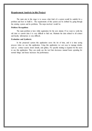 Requirement Analysis in this Project
The main aim in this stage is to assess what kind of a system would be suitable for a
problem and how to build it. The requirements of this system can be defined by going through
the existing system and its problems. The steps involved would be:
Problem Recognition:
The main problem is here while registration for the new alumni. If we want to verify the
old data or current data it is very difficult to find out. Maintain the data related to all contact
and faculty information is very difficult.
Evaluation and Synthesis:
In the proposed system this application saves the lot of time, and it is time saving
process when we use this application. Using this application we can easy to manage details,
such as contact search, donor details, and gallery. No specific training is required for the users
to use this application. They can easily use the tool that decreases manual hours spending for
normal things and hence increases the performance.
 