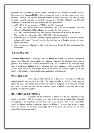 statements used at runtime to resolve changes, including the use of stored procedures. For ad-
hoc scenarios, a CommandBuilder object can generate these at run-time based upon a select
statement. However, this run-time generation requires an extra round-trip to the server in order
to gather required metadata, so explicitly providing the INSERT, UPDATE, and DELETE
commands at design time will result in better run-time performance.
1. ADO.NET is the next evolution of ADO for the .Net Framework.
2. ADO.NET was created with n-Tier, statelessness and XML in the forefront. Two new
objects, the DataSet and DataAdapter, are provided for these scenarios.
3. ADO.NET can be used to get data from a stream, or to store data in a cache for updates.
4. There is a lot more information about ADO.NET in the documentation.
5. Remember, you can execute a command directly against the database in order to do inserts,
updates, and deletes. You don't need to first put data into a DataSet in order to insert,
update, or delete it.
6. Also, you can use a DataSet to bind to the data, move through the data, and navigate data
relationships
.
5.2 MS-ACCESS
Microsoft Office Access, previously known as Microsoft Access, is a database management
system from Microsoft that combines the relational Microsoft Jet Database Engine with a
graphical user interface and software-development tools. It is a member of the Microsoft Office
suite of applications, included in the Professional and higher editions or sold separately. MS
Access stores data in its own format based on the Access Jet Database Engine. It can also
import or link directly to data stored in other applications and databases.
PRIMARY KEY:
Every table in SQL Server has a field or a combination of fields that
uniquely identifies each record in the table. The Unique identifier is called the Primary Key, or
simply the Key. The primary key provides the means to distinguish one record from all other
in a table. It allows the user and the database system to identify, locate and refer to one
particular record in the database.
RELATIONAL DATABASE:
Sometimes all the information of interest to a business operation can be
stored in one table. SQL Server makes it very easy to link the data in multiple tables. Matching
an employee to the department in which they work is one example. This is what makes SQL
Server a relational database management system, or RDBMS. It stores data in two or more
tables and enables you to define relationships between the tables and enables you to define
relationships between the tables.
 