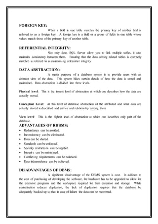 FOREIGN KEY:
When a field is one table matches the primary key of another field is
referred to as a foreign key. A foreign key is a field or a group of fields in one table whose
values match those of the primary key of another table.
REFERENTIAL INTEGRITY:
Not only does SQL Server allow you to link multiple tables, it also
maintains consistency between them. Ensuring that the data among related tables is correctly
matched is referred to as maintaining referential integrity.
DATA ABSTRACTION:
A major purpose of a database system is to provide users with an
abstract view of the data. This system hides certain details of how the data is stored and
maintained. Data abstraction is divided into three levels.
Physical level: This is the lowest level of abstraction at which one describes how the data are
actually stored.
Conceptual Level: At this level of database abstraction all the attributed and what data are
actually stored is described and entries and relationship among them.
View level: This is the highest level of abstraction at which one describes only part of the
database.
ADVANTAGES OF RDBMS:
 Redundancy can be avoided.
 Inconsistency can be eliminated.
 Data can be shared.
 Standards can be enforced.
 Security restrictions can be applied.
 Integrity can be maintained.
 Conflicting requirements can be balanced.
 Data independence can be achieved.
DISADVANTAGES OF DBMS:
A significant disadvantage of the DBMS system is cost. In addition to
the cost of purchasing of developing the software, the hardware has to be upgraded to allow for
the extensive programs and the workspace required for their execution and storage. While
centralization reduces duplication, the lack of duplication requires that the database be
adequately backed up so that in case of failure the data can be recovered.
 