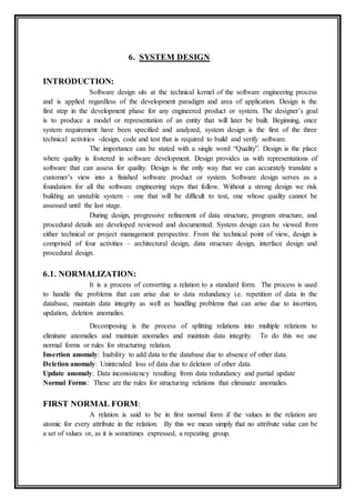 6. SYSTEM DESIGN
INTRODUCTION:
Software design sits at the technical kernel of the software engineering process
and is applied regardless of the development paradigm and area of application. Design is the
first step in the development phase for any engineered product or system. The designer’s goal
is to produce a model or representation of an entity that will later be built. Beginning, once
system requirement have been specified and analyzed, system design is the first of the three
technical activities -design, code and test that is required to build and verify software.
The importance can be stated with a single word “Quality”. Design is the place
where quality is fostered in software development. Design provides us with representations of
software that can assess for quality. Design is the only way that we can accurately translate a
customer’s view into a finished software product or system. Software design serves as a
foundation for all the software engineering steps that follow. Without a strong design we risk
building an unstable system – one that will be difficult to test, one whose quality cannot be
assessed until the last stage.
During design, progressive refinement of data structure, program structure, and
procedural details are developed reviewed and documented. System design can be viewed from
either technical or project management perspective. From the technical point of view, design is
comprised of four activities – architectural design, data structure design, interface design and
procedural design.
6.1. NORMALIZATION:
It is a process of converting a relation to a standard form. The process is used
to handle the problems that can arise due to data redundancy i.e. repetition of data in the
database, maintain data integrity as well as handling problems that can arise due to insertion,
updation, deletion anomalies.
Decomposing is the process of splitting relations into multiple relations to
eliminate anomalies and maintain anomalies and maintain data integrity. To do this we use
normal forms or rules for structuring relation.
Insertion anomaly: Inability to add data to the database due to absence of other data.
Deletion anomaly: Unintended loss of data due to deletion of other data.
Update anomaly: Data inconsistency resulting from data redundancy and partial update
Normal Forms: These are the rules for structuring relations that eliminate anomalies.
FIRST NORMAL FORM:
A relation is said to be in first normal form if the values in the relation are
atomic for every attribute in the relation. By this we mean simply that no attribute value can be
a set of values or, as it is sometimes expressed, a repeating group.
 