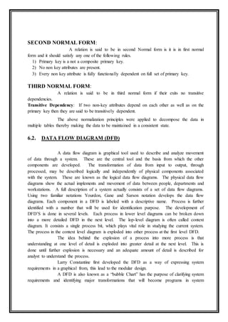 SECOND NORMAL FORM:
A relation is said to be in second Normal form is it is in first normal
form and it should satisfy any one of the following rules.
1) Primary key is a not a composite primary key.
2) No non key attributes are present.
3) Every non key attribute is fully functionally dependent on full set of primary key.
THIRD NORMAL FORM:
A relation is said to be in third normal form if their exits no transitive
dependencies.
Transitive Dependency: If two non-key attributes depend on each other as well as on the
primary key then they are said to be transitively dependent.
The above normalization principles were applied to decompose the data in
multiple tables thereby making the data to be maintained in a consistent state.
6.2. DATA FLOW DIAGRAM (DFD)
A data flow diagram is graphical tool used to describe and analyze movement
of data through a system. These are the central tool and the basis from which the other
components are developed. The transformation of data from input to output, through
processed, may be described logically and independently of physical components associated
with the system. These are known as the logical data flow diagrams. The physical data flow
diagrams show the actual implements and movement of data between people, departments and
workstations. A full description of a system actually consists of a set of data flow diagrams.
Using two familiar notations Yourdon, Gane and Sarson notation develops the data flow
diagrams. Each component in a DFD is labeled with a descriptive name. Process is further
identified with a number that will be used for identification purpose. The development of
DFD’S is done in several levels. Each process in lower level diagrams can be broken down
into a more detailed DFD in the next level. The lop-level diagram is often called context
diagram. It consists a single process bit, which plays vital role in studying the current system.
The process in the context level diagram is exploded into other process at the first level DFD.
The idea behind the explosion of a process into more process is that
understanding at one level of detail is exploded into greater detail at the next level. This is
done until further explosion is necessary and an adequate amount of detail is described for
analyst to understand the process.
Larry Constantine first developed the DFD as a way of expressing system
requirements in a graphical from, this lead to the modular design.
A DFD is also known as a “bubble Chart” has the purpose of clarifying system
requirements and identifying major transformations that will become programs in system
 