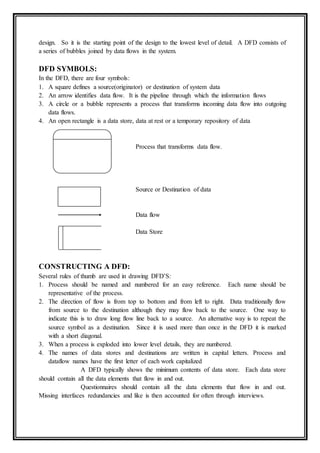 design. So it is the starting point of the design to the lowest level of detail. A DFD consists of
a series of bubbles joined by data flows in the system.
DFD SYMBOLS:
In the DFD, there are four symbols:
1. A square defines a source(originator) or destination of system data
2. An arrow identifies data flow. It is the pipeline through which the information flows
3. A circle or a bubble represents a process that transforms incoming data flow into outgoing
data flows.
4. An open rectangle is a data store, data at rest or a temporary repository of data
Process that transforms data flow.
Source or Destination of data
Data flow
Data Store
CONSTRUCTING A DFD:
Several rules of thumb are used in drawing DFD’S:
1. Process should be named and numbered for an easy reference. Each name should be
representative of the process.
2. The direction of flow is from top to bottom and from left to right. Data traditionally flow
from source to the destination although they may flow back to the source. One way to
indicate this is to draw long flow line back to a source. An alternative way is to repeat the
source symbol as a destination. Since it is used more than once in the DFD it is marked
with a short diagonal.
3. When a process is exploded into lower level details, they are numbered.
4. The names of data stores and destinations are written in capital letters. Process and
dataflow names have the first letter of each work capitalized
A DFD typically shows the minimum contents of data store. Each data store
should contain all the data elements that flow in and out.
Questionnaires should contain all the data elements that flow in and out.
Missing interfaces redundancies and like is then accounted for often through interviews.
 