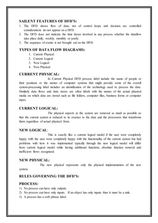 SAILENT FEATURES OF DFD’S:
1. The DFD shows flow of data, not of control loops and decision are controlled
considerations do not appear on a DFD.
2. The DFD does not indicate the time factor involved in any process whether the dataflow
take place daily, weekly, monthly or yearly.
3. The sequence of events is not brought out on the DFD.
TYPES OF DATA FLOW DIAGRAMS:
1. Current Physical
2. Current Logical
3. New Logical
4. New Physical
CURRENT PHYSICAL:
In Current Physical DFD process label include the name of people or
their positions or the names of computer systems that might provide some of the overall
system-processing label includes an identification of the technology used to process the data.
Similarly data flows and data stores are often labels with the names of the actual physical
media on which data are stored such as file folders, computer files, business forms or computer
tapes.
CURRENT LOGICAL:
The physical aspects at the system are removed as mush as possible so
that the current system is reduced to its essence to the data and the processors that transforms
them regardless of actual physical form.
NEW LOGICAL:
This is exactly like a current logical model if the user were completely
happy with the user were completely happy with the functionality of the current system but had
problems with how it was implemented typically through the new logical model will differ
from current logical model while having additional functions, absolute function removal and
inefficient flows recognized.
NEW PHYSICAL:
The new physical represents only the physical implementation of the new
system.
RULES GOVERNING THE DFD’S:
PROCESS:
1) No process can have only outputs.
2) No process can have only inputs. If an object has only inputs than it must be a sink.
3) A process has a verb phrase label.
 