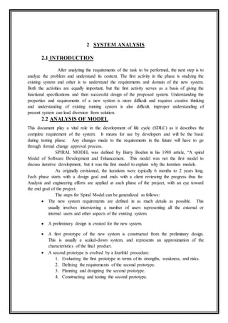 2 SYSTEM ANALYSIS
2.1 INTRODUCTION
After analyzing the requirements of the task to be performed, the next step is to
analyze the problem and understand its context. The first activity in the phase is studying the
existing system and other is to understand the requirements and domain of the new system.
Both the activities are equally important, but the first activity serves as a basis of giving the
functional specifications and then successful design of the proposed system. Understanding the
properties and requirements of a new system is more difficult and requires creative thinking
and understanding of existing running system is also difficult, improper understanding of
present system can lead diversion from solution.
2.2 ANALYSIS OF MODEL
This document play a vital role in the development of life cycle (SDLC) as it describes the
complete requirement of the system. It means for use by developers and will be the basic
during testing phase. Any changes made to the requirements in the future will have to go
through formal change approval process.
SPIRAL MODEL was defined by Barry Boehm in his 1988 article, “A spiral
Model of Software Development and Enhancement. This model was not the first model to
discuss iterative development, but it was the first model to explain why the iteration models.
As originally envisioned, the iterations were typically 6 months to 2 years long.
Each phase starts with a design goal and ends with a client reviewing the progress thus far.
Analysis and engineering efforts are applied at each phase of the project, with an eye toward
the end goal of the project.
The steps for Spiral Model can be generalized as follows:
 The new system requirements are defined in as much details as possible. This
usually involves interviewing a number of users representing all the external or
internal users and other aspects of the existing system.
 A preliminary design is created for the new system.
 A first prototype of the new system is constructed from the preliminary design.
This is usually a scaled-down system, and represents an approximation of the
characteristics of the final product.
 A second prototype is evolved by a fourfold procedure:
1. Evaluating the first prototype in terms of its strengths, weakness, and risks.
2. Defining the requirements of the second prototype.
3. Planning and designing the second prototype.
4. Constructing and testing the second prototype.
 