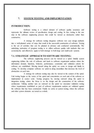 7. SYSTEM TESTING AND IMPLEMENTATION
INTRODUCTION:
Software testing is a critical element of software quality assurance and
represents the ultimate review of specification, design and coding. In fact, testing is the one
step in the software engineering process that could be viewed as destructive rather than
constructive.
A strategy for software testing integrates software test case design methods
into a well-planned series of steps that result in the successful construction of software. Testing
is the set of activities that can be planned in advance and conducted systematically. The
underlying motivation of program testing is to affirm software quality with methods that can
economically and effectively apply to both strategic to both large and small-scale systems.
7.1. STRATEGIC APPROACH TO SOFTWARE TESTING:
The software engineering process can be viewed as a spiral. Initially system
engineering defines the role of software and leads to software requirement analysis where the
information domain, functions, behavior, performance, constraints and validation criteria for
software are established. Moving inward along the spiral, we come to design and finally to
coding. To develop computer software we spiral in along streamlines that decrease the level of
abstraction on each turn.
A strategy for software testing may also be viewed in the context of the spiral.
Unit testing begins at the vertex of the spiral and concentrates on each unit of the software as
implemented in source code. Testing progress by moving outward along the spiral to
integration testing, where the focus is on the design and the construction of the software
architecture. Talking another turn on outward on the spiral we encounter validation testing
where requirements established as part of software requirements analysis are validated against
the software that has been constructed. Finally we arrive at system testing, where the software
and other system elements are tested as a whole.
 