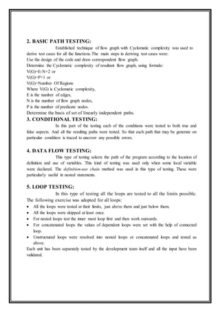 2. BASIC PATH TESTING:
Established technique of flow graph with Cyclomatic complexity was used to
derive test cases for all the functions.The main steps in deriving test cases were:
Use the design of the code and draw correspondent flow graph.
Determine the Cyclomatic complexity of resultant flow graph, using formula:
V(G)=E-N+2 or
V(G)=P+1 or
V(G)=Number Of Regions
Where V(G) is Cyclomatic complexity,
E is the number of edges,
N is the number of flow graph nodes,
P is the number of predicate nodes.
Determine the basis of set of linearly independent paths.
3. CONDITIONAL TESTING:
In this part of the testing each of the conditions were tested to both true and
false aspects. And all the resulting paths were tested. So that each path that may be generate on
particular condition is traced to uncover any possible errors.
4. DATA FLOW TESTING:
This type of testing selects the path of the program according to the location of
definition and use of variables. This kind of testing was used only when some local variable
were declared. The definition-use chain method was used in this type of testing. These were
particularly useful in nested statements.
5. LOOP TESTING:
In this type of testing all the loops are tested to all the limits possible.
The following exercise was adopted for all loops:
 All the loops were tested at their limits, just above them and just below them.
 All the loops were skipped at least once.
 For nested loops test the inner most loop first and then work outwards.
 For concatenated loops the values of dependent loops were set with the help of connected
loop.
 Unstructured loops were resolved into nested loops or concatenated loops and tested as
above.
Each unit has been separately tested by the development team itself and all the input have been
validated.
 