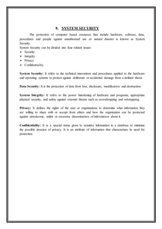 8. SYSTEM SECURITY
The protection of computer based resources that include hardware, software, data,
procedures and people against unauthorized use or natural disaster is known as System
Security.
System Security can be divided into four related issues:
 Security
 Integrity
 Privacy
 Confidentiality
System Security: It refers to the technical innovations and procedures applied to the hardware
and operating systems to protect against deliberate or accidental damage from a defined threat.
Data Security: It is the protection of data from loss, disclosure, modification and destruction.
System Integrity: It refers to the power functioning of hardware and programs, appropriate
physical security, and safety against external threats such as eavesdropping and wiretapping.
Privacy: It defines the rights of the user or organizations to determine what information they
are willing to share with or accept from others and how the organization can be protected
against unwelcome, unfair or excessive dissemination of information about it.
Confidentiality: It is a special status given to sensitive information in a database to minimize
the possible invasion of privacy. It is an attribute of information that characterizes its need for
protection.
 