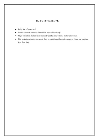 10. FUTURE SCOPE
 Reduction of paper work.
 Human effort or Manual Labor can be reduced drastically.
 Major operations that are done manually can be done within a matter of seconds.
 This project enables the owner of shop to maintain database of customers visited and purchase
item from shop.
 