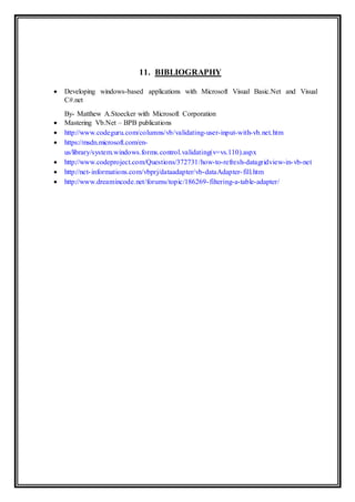 11. BIBLIOGRAPHY
 Developing windows-based applications with Microsoft Visual Basic.Net and Visual
C#.net
By- Matthew A.Stoecker with Microsoft Corporation
 Mastering Vb.Net – BPB publications
 http://www.codeguru.com/columns/vb/validating-user-input-with-vb.net.htm
 https://msdn.microsoft.com/en-
us/library/system.windows.forms.control.validating(v=vs.110).aspx
 http://www.codeproject.com/Questions/372731/how-to-refresh-datagridview-in-vb-net
 http://net-informations.com/vbprj/dataadapter/vb-dataAdapter-fill.htm
 http://www.dreamincode.net/forums/topic/186269-filtering-a-table-adapter/
 