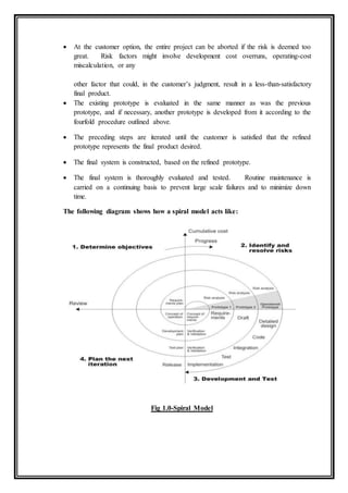  At the customer option, the entire project can be aborted if the risk is deemed too
great. Risk factors might involve development cost overruns, operating-cost
miscalculation, or any
other factor that could, in the customer’s judgment, result in a less-than-satisfactory
final product.
 The existing prototype is evaluated in the same manner as was the previous
prototype, and if necessary, another prototype is developed from it according to the
fourfold procedure outlined above.
 The preceding steps are iterated until the customer is satisfied that the refined
prototype represents the final product desired.
 The final system is constructed, based on the refined prototype.
 The final system is thoroughly evaluated and tested. Routine maintenance is
carried on a continuing basis to prevent large scale failures and to minimize down
time.
The following diagram shows how a spiral model acts like:
Fig 1.0-Spiral Model
 