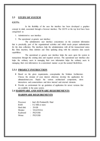 2.3 STUDY OF SYSTEM
GUI’S:
In the flexibility of the uses the interface has been developed a graphics
concept in mind, associated through a browser interface. The GUI’S at the top level have been
categorized as
1. Administrative user interface
2. The operational or generic user interface
The administrative user interface concentrates on the consistent information
that is practically, part of the organizational activities and which needs proper authentication
for the data collection. The interfaces help the administrations with all the transactional states
like Data insertion, Data deletion and Date updating along with the extensive data search
capabilities.
The operational or generic user interface helps the users upon the system in
transactions through the existing data and required services. The operational user interface also
helps the ordinary users in managing their own information helps the ordinary users in
managing their own information in a customized manner as per the assisted flexibilities.
2.3.1 PROJECT INSTRUCTION
 Based on the given requirements, conceptualize the Solution Architecture.
Choose the domain of your interest otherwise develop the application for
ultimatedotnet.com. Depict the various architectural components, show
interactions and connectedness and show internal and external elements.
 Provide an environment for up gradation of application for newer versions that
are available in the same system.
2.4 HARDWARE AND SOFWARE REQUIREMENTS
HARDWARE REQUIREMENTS
Processor : Intel (R) Pentium(R) Dual
RAM : 512 MB or more
Hard disk : 20 GB
Monitor : VGA/SVGA
Keyboard : PS2/USB
Mouse : PS2/USB
 