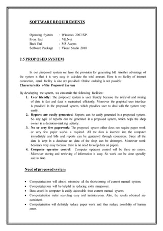 SOFTWARE REQUIREMENTS
Operating System : Windows 2007/XP
Front End : VB.Net
Back End : MS Access
Software Package : Visual Studio 2010
2.5 PROPOSED SYSTEM
In our proposed system we have the provision for generating bill. Another advantage of
the system is that it is very easy to calculate the total amount. Here is no facility of internet
connection, email facility is also not provided. Online ordering is not possible
Characteristics of the Proposed System
By developing the system, we can attain the following facilities:
1. User friendly: The proposed system is user friendly because the retrieval and storing
of data is fast and data is maintained efficiently. Moreover the graphical user interface
is provided in the proposed system, which provides user to deal with the system very
easily.
2. Reports are easily generated: Reports can be easily generated in a proposed system.
So any type of reports can be generated in a proposed system, which helps the shop
owner in a decisions-making activity.
3. No or very few paperwork: The proposed system either does not require paper work
or very few paper works is required. All the data is inserted into the computer
immediately and bills and reports can be generated through computers. Since all the
data is kept in a database no data of the shop can be destroyed. Moreover work
becomes very easy because there is no need to keep data on papers.
4. Computer operator control: Computer operator control will be there no errors.
Moreover storing and retrieving of information is easy. So work can be done speedily
and in time.
Needof proposed system
 Computerization will almost minimize all the shortcoming of current manual system.
 Computerization will be helpful in reducing extra manpower.
 Data stored in computer is easily accessible than current manual system.
 Computerization make searching easy and instantaneous. Also, the results obtained are
consistent.
 Computerization will definitely reduce paper work and thus reduce possibility of human
error.
 
