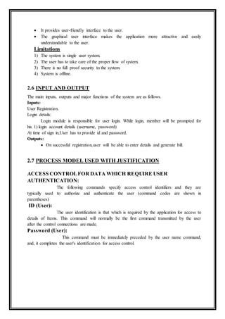  It provides user-friendly interface to the user.
 The graphical user interface makes the application more attractive and easily
understandable to the user.
Limitations
1) The system is single user system.
2) The user has to take care of the proper flow of system.
3) There is no full proof security to the system.
4) System is offline.
2.6 INPUT AND OUTPUT
The main inputs, outputs and major functions of the system are as follows.
Inputs:
User Registration.
Login details:
Login module is responsible for user login. While login, member will be prompted for
his 1) login account details (username, password)
At time of sign in,User has to provide id and password.
Outputs:
 On successful registration,user will be able to enter details and generate bill.
2.7 PROCESS MODEL USED WITH JUSTIFICATION
ACCESS CONTROLFOR DATA WHICH REQUIRE USER
AUTHENTICATION:
The following commands specify access control identifiers and they are
typically used to authorize and authenticate the user (command codes are shown in
parentheses)
ID (User):
The user identification is that which is required by the application for access to
details of Items. This command will normally be the first command transmitted by the user
after the control connections are made.
Password (User):
This command must be immediately preceded by the user name command,
and, it completes the user's identification for access control.
 