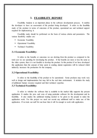 3. FEASIBILITY REPORT
Feasibility Analysis is an important phase in the software development process. It enables
the developer to have an assessment of the product being developed. It refers to the feasibility
study of the product in terms of outcomes of the product, operational use and technical support
required for implementing it.
Feasibility study should be performed on the basis of various criteria and parameters. The
various feasibility studies are:
 Economic Feasibility
 Operational Feasibility
 Technical Feasibility
3.1 Economic Feasibility:
It refers to the benefits or outcomes we are deriving from the product as compared to the
total cost we are spending for developing the product. If the benefits are more or less the same as
the older system, then it is not feasible to develop the product. In this product if we have developed
this application then the amount of time spent in sending alumni registration will be reduced which
indirectly increases the production for the company.
3.2 Operational Feasibility:
It refers to the feasibility of the product to be operational. Some products may work very
well at design and implementation but may fail in the real time environment. It includes the study
of additional human resource required and their technical expertise.
3.3 Technical Feasibility:
It refers to whether the software that is available in the market fully supports the present
application. It studies the pros and cons of using particular software for the development and its
feasibility. It also studies the additional training needed to be given to the people to make the
application work. For this project we need not recruit any additional staff to make use of this
application. If we train our staff for one hour then it will be enough to work with application.
 