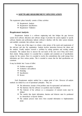 4. SOFTWARE REQUIREMENT SPECIFICATION
The requirement phase basically consists of three activities:
 Requirement Analysis
 Requirement Specification
 Requirement Validation
Requirement Analysis:
Requirement Analysis is a software engineering task that bridges the gap between
system level software allocation and software design. It provides the system engineer to specify
software function and performance indicate software’s interface with the other system elements
and establish constraints that software must meet.
The basic aim of this stage is to obtain a clear picture of the needs and requirements of
the end-user and also the organization. Analysis involves interaction between the clients and
the analysis. Usually analysts research a problem by asking questions and reading existing
documents. The analysts have to uncover the real needs of the user even if they don’t know
them clearly. During analysis it is essential that a complete and consistent set of specifications
emerge for the system. Here it is essential to resolve the contradictions that could emerge from
information got from various parties. This is essential to ensure that the final specifications are
consistent.
It may be divided into 5 areas of effort:
 Problem recognition
 Evaluation and synthesis
 Modeling
 Specification
 Review
Each Requirement analysis method has a unique point of view. However all analysis
methods are related by a set of operational principles. They are
 The information domain of the problem must be represented and understood.
 The functions that the software is to perform must be defined.
 The behavior of the software as a consequence of external events must be
defined.
 The models that depict information, function and behavior must be partitioned
in a hierarchical or layered fashion.
 The analysis process must move from essential information to Implementation
detail.
 