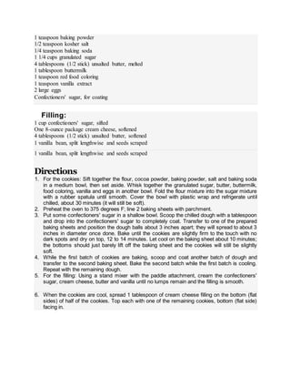 1 teaspoon baking powder
1/2 teaspoon kosher salt
1/4 teaspoon baking soda
1 1/4 cups granulated sugar
4 tablespoons (1/2 stick) unsalted butter, melted
1 tablespoon buttermilk
1 teaspoon red food coloring
1 teaspoon vanilla extract
2 large eggs
Confectioners' sugar, for coating
Filling:
1 cup confectioners' sugar, sifted
One 8-ounce package cream cheese, softened
4 tablespoons (1/2 stick) unsalted butter, softened
1 vanilla bean, split lengthwise and seeds scraped
1 vanilla bean, split lengthwise and seeds scraped
Directions
1. For the cookies: Sift together the flour, cocoa powder, baking powder, salt and baking soda
in a medium bowl, then set aside. Whisk together the granulated sugar, butter, buttermilk,
food coloring, vanilla and eggs in another bowl. Fold the flour mixture into the sugar mixture
with a rubber spatula until smooth. Cover the bowl with plastic wrap and refrigerate until
chilled, about 30 minutes (it will still be soft).
2. Preheat the oven to 375 degrees F; line 2 baking sheets with parchment.
3. Put some confectioners' sugar in a shallow bowl. Scoop the chilled dough with a tablespoon
and drop into the confectioners' sugar to completely coat. Transfer to one of the prepared
baking sheets and position the dough balls about 3 inches apart; they will spread to about 3
inches in diameter once done. Bake until the cookies are slightly firm to the touch with no
dark spots and dry on top, 12 to 14 minutes. Let cool on the baking sheet about 10 minutes;
the bottoms should just barely lift off the baking sheet and the cookies will still be slightly
soft.
4. While the first batch of cookies are baking, scoop and coat another batch of dough and
transfer to the second baking sheet. Bake the second batch while the first batch is cooling.
Repeat with the remaining dough.
5. For the filling: Using a stand mixer with the paddle attachment, cream the confectioners'
sugar, cream cheese, butter and vanilla until no lumps remain and the filling is smooth.
6. When the cookies are cool, spread 1 tablespoon of cream cheese filling on the bottom (flat
sides) of half of the cookies. Top each with one of the remaining cookies, bottom (flat side)
facing in.
 