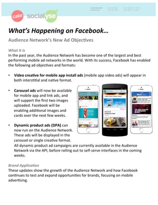 What’s'Happening'on'Facebook…''
Audience(Network’s(New(Ad(Objec4ves('
'
What'It'Is(
In#the#past#year,#the#Audience#Network#has#become#one#of#the#largest#and#best#
performing#mobile#ad#networks#in#the#world.#With#its#success,#Facebook#has#enabled#
the#following#ad#objec?ves#and#formats:##
#
•  Video(crea4ve(for(mobile(app(install(ads((mobile#app#video#ads)#will#appear#in#
both#inters??al#and#na?ve#format.##
#
•  All#dynamic#product#ad#campaigns#are#currently#available#in#the#Audience#
Network#via#the#API,#before#rolling#out#to#selfEserve#interfaces#in#the#coming#
weeks.'
'
Brand'Applica:on'#
These#updates#show#the#growth#of#the#Audience#Network#and#how#Facebook#
con?nues#to#test#and#expand#opportuni?es#for#brands,#focusing#on#mobile#
adver?sing.##
#
•  Carousel(ads(will#now#be#available#
for#mobile#app#and#link#ads,#and#
will#support#the#ﬁrst#two#images#
uploaded.#Facebook#will#be#
enabling#addi?onal#images#and#
cards#over#the#next#few#weeks.##
#
•  Dynamic(product(ads((DPA)#can#
now#run#on#the#Audience#Network.#
These#ads#will#be#displayed#in#the#
carousel#or#single#crea?ve#format.##
 