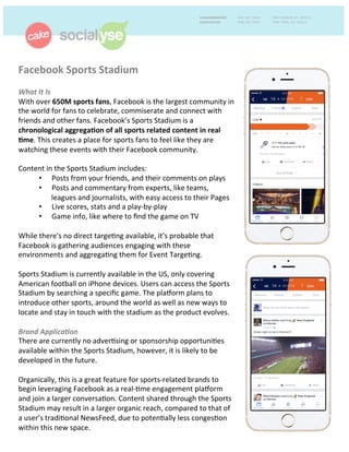 Facebook	
  Sports	
  Stadium	
  	
  
	
  
What	
  It	
  Is	
  	
  
With	
  over	
  650M	
  sports	
  fans,	
  Facebook	
  is	
  the	
  largest	
  community	
  in	
  
the	
  world	
  for	
  fans	
  to	
  celebrate,	
  commiserate	
  and	
  connect	
  with	
  
friends	
  and	
  other	
  fans.	
  Facebook’s	
  Sports	
  Stadium	
  is	
  a	
  
chronological	
  aggrega+on	
  of	
  all	
  sports	
  related	
  content	
  in	
  real	
  
+me.	
  This	
  creates	
  a	
  place	
  for	
  sports	
  fans	
  to	
  feel	
  like	
  they	
  are	
  
watching	
  these	
  events	
  with	
  their	
  Facebook	
  community.	
  	
  
	
  
Content	
  in	
  the	
  Sports	
  Stadium	
  includes:	
  	
  
•  Posts	
  from	
  your	
  friends,	
  and	
  their	
  comments	
  on	
  plays	
  
•  Posts	
  and	
  commentary	
  from	
  experts,	
  like	
  teams,	
  
leagues	
  and	
  journalists,	
  with	
  easy	
  access	
  to	
  their	
  Pages	
  
•  Live	
  scores,	
  stats	
  and	
  a	
  play-­‐by-­‐play	
  
•  Game	
  info,	
  like	
  where	
  to	
  ﬁnd	
  the	
  game	
  on	
  TV	
  
	
  
While	
  there's	
  no	
  direct	
  targe+ng	
  available,	
  it’s	
  probable	
  that	
  
Facebook	
  is	
  gathering	
  audiences	
  engaging	
  with	
  these	
  
environments	
  and	
  aggrega+ng	
  them	
  for	
  Event	
  Targe+ng.	
  
	
  
Sports	
  Stadium	
  is	
  currently	
  available	
  in	
  the	
  US,	
  only	
  covering	
  
American	
  football	
  on	
  iPhone	
  devices.	
  Users	
  can	
  access	
  the	
  Sports	
  
Stadium	
  by	
  searching	
  a	
  speciﬁc	
  game.	
  The	
  pla^orm	
  plans	
  to	
  
introduce	
  other	
  sports,	
  around	
  the	
  world	
  as	
  well	
  as	
  new	
  ways	
  to	
  
locate	
  and	
  stay	
  in	
  touch	
  with	
  the	
  stadium	
  as	
  the	
  product	
  evolves.	
  	
  
	
  
Brand	
  Applica9on	
  	
  
There	
  are	
  currently	
  no	
  adver+sing	
  or	
  sponsorship	
  opportuni+es	
  
available	
  within	
  the	
  Sports	
  Stadium,	
  however,	
  it	
  is	
  likely	
  to	
  be	
  
developed	
  in	
  the	
  future.	
  	
  
	
  
Organically,	
  this	
  is	
  a	
  great	
  feature	
  for	
  sports-­‐related	
  brands	
  to	
  
begin	
  leveraging	
  Facebook	
  as	
  a	
  real-­‐+me	
  engagement	
  pla^orm	
  
and	
  join	
  a	
  larger	
  conversa+on.	
  Content	
  shared	
  through	
  the	
  Sports	
  
Stadium	
  may	
  result	
  in	
  a	
  larger	
  organic	
  reach,	
  compared	
  to	
  that	
  of	
  
a	
  user’s	
  tradi+onal	
  NewsFeed,	
  due	
  to	
  poten+ally	
  less	
  conges+on	
  
within	
  this	
  new	
  space.	
  	
  
 