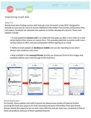 Improving	
  Lead	
  Ads	
  	
  
	
  
What	
  It	
  Is	
  	
  
Brands	
  have	
  been	
  ﬁnding	
  success	
  with	
  lead	
  ads	
  since	
  its	
  launch	
  in	
  late	
  2015.	
  Designed	
  to	
  
provide	
  an	
  easy	
  way	
  for	
  users	
  to	
  receive	
  addi+onal	
  informa+on	
  from	
  brands	
  and	
  business	
  they	
  
care	
  about,	
  Facebook	
  has	
  released	
  new	
  updates	
  to	
  further	
  develop	
  this	
  ad	
  unit.	
  These	
  new	
  
updates	
  include:	
  	
  
	
  
	
  •	
  A	
  new	
  (op+onal)	
  context	
  card	
  is	
  an	
  added	
  +le	
  that	
  pops	
  up	
  ader	
  a	
  user	
  clicks	
  on	
  a	
  lead	
  
ad	
  but	
  before	
  they	
  receive	
  an	
  inquiry	
  form.	
  This	
  provides	
  poten+al	
  customers	
  with	
  more	
  
context	
  about	
  an	
  oﬀer	
  and	
  value	
  proposi+on	
  before	
  signing	
  up	
  as	
  a	
  lead.	
  
	
  
•	
  Ability	
  to	
  reach	
  people	
  on	
  desktop	
  or	
  mobile	
  and	
  use	
  ads	
  repor+ng	
  to	
  see	
  which	
  
devices	
  your	
  audience	
  uses	
  most.	
  
	
  
•	
  Now	
  available	
  in	
  the	
  carousel	
  format,	
  brands	
  can	
  showcase	
  three	
  to	
  ﬁve	
  images	
  and	
  
headlines	
  before	
  users	
  click	
  through	
  to	
  the	
  lead	
  form.	
  
Brand	
  Applica9on	
  	
  
For	
  brands,	
  these	
  updates	
  will	
  really	
  improve	
  the	
  downstream	
  quality	
  of	
  leads	
  by	
  further	
  
ensuring	
  the	
  leads	
  you	
  acquire	
  are	
  truly	
  interested	
  and	
  want	
  informa+on	
  from	
  your	
  brand.	
  
Brands	
  should	
  also	
  expect	
  to	
  see	
  an	
  even	
  more	
  eﬃcient	
  cost	
  per	
  lead	
  now,	
  compared	
  to	
  that	
  of	
  
other	
  ad	
  products,	
  because	
  of	
  these	
  updated	
  features.	
  	
  
 