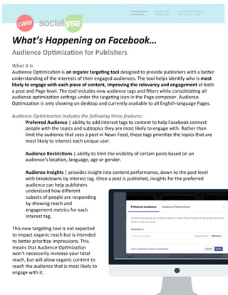 What’s	
  Happening	
  on	
  Facebook…	
  	
  
Audience	
  Op+miza+on	
  for	
  Publishers	
  	
  
	
  
What	
  It	
  Is	
  	
  
Audience	
  Op+miza+on	
  is	
  an	
  organic	
  targe+ng	
  tool	
  designed	
  to	
  provide	
  publishers	
  with	
  a	
  be9er	
  
understanding	
  of	
  the	
  interests	
  of	
  their	
  engaged	
  audiences.	
  The	
  tool	
  helps	
  iden+fy	
  who	
  is	
  most	
  
likely	
  to	
  engage	
  with	
  each	
  piece	
  of	
  content,	
  improving	
  the	
  relevancy	
  and	
  engagement	
  at	
  both	
  
a	
  post	
  and	
  Page	
  level.	
  The	
  tool	
  includes	
  new	
  audience	
  tags	
  and	
  ﬁlters	
  while	
  consolida+ng	
  all	
  
audience	
  op+miza+on	
  se@ngs	
  under	
  the	
  targe+ng	
  icon	
  in	
  the	
  Page	
  composer.	
  Audience	
  
Op+miza+on	
  is	
  only	
  showing	
  on	
  desktop	
  and	
  currently	
  available	
  to	
  all	
  English-­‐language	
  Pages.	
  	
  
	
  
Audience	
  Op9miza9on	
  includes	
  the	
  following	
  three	
  features:	
  	
  
Preferred	
  Audience	
  |	
  ability	
  to	
  add	
  interest	
  tags	
  to	
  content	
  to	
  help	
  Facebook	
  connect	
  
people	
  with	
  the	
  topics	
  and	
  subtopics	
  they	
  are	
  most	
  likely	
  to	
  engage	
  with.	
  Rather	
  than	
  
limit	
  the	
  audience	
  that	
  sees	
  a	
  post	
  in	
  News	
  Feed,	
  these	
  tags	
  priori+ze	
  the	
  topics	
  that	
  are	
  
most	
  likely	
  to	
  interest	
  each	
  unique	
  user.	
  	
  
	
  
Audience	
  Restric+ons	
  |	
  ability	
  to	
  limit	
  the	
  visibility	
  of	
  certain	
  posts	
  based	
  on	
  an	
  
audience’s	
  loca+on,	
  language,	
  age	
  or	
  gender.	
  	
  
	
  
Audience	
  Insights	
  |	
  provides	
  insight	
  into	
  content	
  performance,	
  down	
  to	
  the	
  post	
  level	
  
with	
  breakdowns	
  by	
  interest	
  tag.	
  Once	
  a	
  post	
  is	
  published,	
  insights	
  for	
  the	
  preferred	
  	
  
audience	
  can	
  help	
  publishers	
  
understand	
  how	
  diﬀerent	
  
subsets	
  of	
  people	
  are	
  responding	
  
by	
  showing	
  reach	
  and	
  
engagement	
  metrics	
  for	
  each	
  
interest	
  tag.	
  
	
  
This	
  new	
  targe+ng	
  tool	
  is	
  not	
  expected	
  
to	
  impact	
  organic	
  reach	
  but	
  is	
  intended	
  
to	
  be9er	
  priori+ze	
  impressions.	
  This	
  
means	
  that	
  Audience	
  Op+miza+on	
  
won’t	
  necessarily	
  increase	
  your	
  total	
  
reach,	
  but	
  will	
  allow	
  organic	
  content	
  to	
  
reach	
  the	
  audience	
  that	
  is	
  most	
  likely	
  to	
  
engage	
  with	
  it.	
  	
  
 