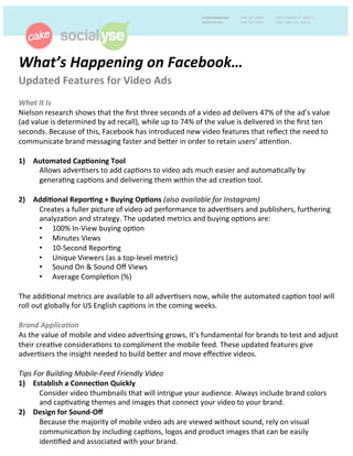 What’s	
  Happening	
  on	
  Facebook…	
  	
  
Updated	
  Features	
  for	
  Video	
  Ads	
  	
  
	
  
What	
  It	
  Is	
  	
  
Nielson	
  research	
  shows	
  that	
  the	
  ﬁrst	
  three	
  seconds	
  of	
  a	
  video	
  ad	
  delivers	
  47%	
  of	
  the	
  ad’s	
  value	
  
(ad	
  value	
  is	
  determined	
  by	
  ad	
  recall),	
  while	
  up	
  to	
  74%	
  of	
  the	
  value	
  is	
  delivered	
  in	
  the	
  ﬁrst	
  ten	
  
seconds.	
  Because	
  of	
  this,	
  Facebook	
  has	
  introduced	
  new	
  video	
  features	
  that	
  reﬂect	
  the	
  need	
  to	
  
communicate	
  brand	
  messaging	
  faster	
  and	
  beEer	
  in	
  order	
  to	
  retain	
  users’	
  aEenFon.	
  	
  
	
  
1)  Automated	
  Cap5oning	
  Tool	
  	
  
	
  Allows	
  adverFsers	
  to	
  add	
  capFons	
  to	
  video	
  ads	
  much	
  easier	
  and	
  automaFcally	
  by	
  
	
  generaFng	
  capFons	
  and	
  delivering	
  them	
  within	
  the	
  ad	
  creaFon	
  tool.	
  	
  
	
  
2)  Addi5onal	
  Repor5ng	
  +	
  Buying	
  Op5ons	
  (also	
  available	
  for	
  Instagram)	
  	
  
	
  Creates	
  a	
  fuller	
  picture	
  of	
  video	
  ad	
  performance	
  to	
  adverFsers	
  and	
  publishers,	
  furthering	
  
	
  analyzaFon	
  and	
  strategy.	
  The	
  updated	
  metrics	
  and	
  buying	
  opFons	
  are:	
  	
  
•  100%	
  In-­‐View	
  buying	
  opFon	
  
•  Minutes	
  Views	
  
•  10-­‐Second	
  ReporFng	
  	
  
•  Unique	
  Viewers	
  (as	
  a	
  top-­‐level	
  metric)	
  
•  Sound	
  On	
  &	
  Sound	
  Oﬀ	
  Views	
  
•  Average	
  CompleFon	
  (%)	
  	
  
	
  
The	
  addiFonal	
  metrics	
  are	
  available	
  to	
  all	
  adverFsers	
  now,	
  while	
  the	
  automated	
  capFon	
  tool	
  will	
  
roll	
  out	
  globally	
  for	
  US	
  English	
  capFons	
  in	
  the	
  coming	
  weeks.	
  	
  
	
  
Brand	
  Applica:on	
  	
  
As	
  the	
  value	
  of	
  mobile	
  and	
  video	
  adverFsing	
  grows,	
  it’s	
  fundamental	
  for	
  brands	
  to	
  test	
  and	
  adjust	
  
their	
  creaFve	
  consideraFons	
  to	
  compliment	
  the	
  mobile	
  feed.	
  These	
  updated	
  features	
  give	
  
adverFsers	
  the	
  insight	
  needed	
  to	
  build	
  beEer	
  and	
  move	
  eﬀecFve	
  videos.	
  	
  
	
  
Tips	
  For	
  Building	
  Mobile-­‐Feed	
  Friendly	
  Video	
  
1)  Establish	
  a	
  Connec5on	
  Quickly	
  	
  
Consider	
  video	
  thumbnails	
  that	
  will	
  intrigue	
  your	
  audience.	
  Always	
  include	
  brand	
  colors	
  
and	
  capFvaFng	
  themes	
  and	
  images	
  that	
  connect	
  your	
  video	
  to	
  your	
  brand.	
  	
  
2)  Design	
  for	
  Sound-­‐Oﬀ	
  	
  
Because	
  the	
  majority	
  of	
  mobile	
  video	
  ads	
  are	
  viewed	
  without	
  sound,	
  rely	
  on	
  visual	
  
communicaFon	
  by	
  including	
  capFons,	
  logos	
  and	
  product	
  images	
  that	
  can	
  be	
  easily	
  
idenFﬁed	
  and	
  associated	
  with	
  your	
  brand.	
  
 