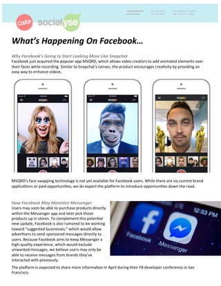 What’s	
  Happening	
  On	
  Facebook…	
  	
  
	
  Why	
  Facebook’s	
  Going	
  to	
  Start	
  Looking	
  More	
  Like	
  Snapchat	
  
Facebook	
  just	
  acquired	
  the	
  popular	
  app	
  MSQRD,	
  which	
  allows	
  video	
  creators	
  to	
  add	
  animated	
  elements	
  over	
  
their	
  faces	
  while	
  recording.	
  Similar	
  to	
  Snapchat’s	
  Lenses,	
  the	
  product	
  encourages	
  creaCvity	
  by	
  providing	
  an	
  
easy	
  way	
  to	
  enhance	
  videos.	
  	
  	
  
	
  
	
  
	
  
	
  
	
  
	
  
	
  
	
  
	
  
	
  
	
  
	
  
	
  
	
  
	
  
	
  
	
  
	
  
	
  
	
  
MSQRD’s	
  face	
  swapping	
  technology	
  is	
  not	
  yet	
  available	
  for	
  Facebook	
  users.	
  While	
  there	
  are	
  no	
  current	
  brand	
  
applicaCons	
  or	
  paid	
  opportuniCes,	
  we	
  do	
  expect	
  the	
  plaGorm	
  to	
  introduce	
  opportuniCes	
  down	
  the	
  road.	
  
How	
  Facebook	
  May	
  Mone<ze	
  Messenger	
  	
  
Users	
  may	
  soon	
  be	
  able	
  to	
  purchase	
  products	
  directly	
  
within	
  the	
  Messenger	
  app	
  and	
  later	
  pick	
  those	
  
products	
  up	
  in	
  stores.	
  To	
  complement	
  this	
  potenCal	
  
new	
  update,	
  Facebook	
  is	
  also	
  rumored	
  to	
  be	
  working	
  
toward	
  “suggested	
  businesses,”	
  which	
  would	
  allow	
  
adverCsers	
  to	
  send	
  sponsored	
  messages	
  directly	
  to	
  
users.	
  Because	
  Facebook	
  aims	
  to	
  keep	
  Messenger	
  a	
  
high-­‐quality	
  experience,	
  which	
  would	
  exclude	
  
unwanted	
  messages,	
  we	
  believe	
  users	
  may	
  only	
  be	
  
able	
  to	
  receive	
  messages	
  from	
  brands	
  they’ve	
  
interacted	
  with	
  previously.	
  	
  
	
  
The	
  plaGorm	
  is	
  expected	
  to	
  share	
  more	
  informaCon	
  in	
  April	
  during	
  their	
  F8	
  developer	
  conference	
  in	
  San	
  
Francisco.	
  	
  
 