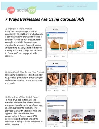 7	
  Ways	
  Businesses	
  Are	
  Using	
  Carousel	
  Ads	
  	
  
	
  
1)	
  Highlight	
  a	
  Single	
  Product	
  	
  
Using	
  the	
  mul-ple-­‐image	
  layout	
  to	
  
prominently	
  highlight	
  one	
  product	
  can	
  be	
  
a	
  beneﬁcial	
  way	
  to	
  show	
  and	
  describe	
  a	
  
diﬀerent	
  feature	
  of	
  that	
  product.	
  In	
  the	
  
example	
  to	
  the	
  le>,	
  the	
  crea-ve	
  of	
  
showing	
  the	
  woman’s	
  ﬁngers	
  dragging	
  
and	
  zooming	
  is	
  a	
  very	
  smart	
  and	
  mobile-­‐
friendly	
  way	
  to	
  encourage	
  users	
  to	
  want	
  
to	
  “see	
  more”	
  and	
  engage	
  with	
  the	
  
content.	
  	
  
	
  
2)	
  Show	
  People	
  How	
  To	
  Use	
  Your	
  Product	
  
Leveraging	
  the	
  carousel	
  ad	
  unit	
  as	
  a	
  how-­‐
to	
  guide	
  is	
  a	
  great	
  way	
  to	
  encourage	
  your	
  
audience	
  on	
  crea-ve	
  or	
  new	
  ways	
  to	
  use	
  
a	
  product.	
  
	
  
3)	
  Give	
  a	
  Tour	
  of	
  Your	
  Mobile	
  Space	
  	
  
To	
  help	
  drive	
  app	
  installs,	
  use	
  the	
  
carousel	
  ad	
  unit	
  to	
  feature	
  the	
  various	
  
components	
  and	
  experience	
  of	
  your	
  app,	
  
as	
  seen	
  by	
  Deezer	
  to	
  the	
  right.	
  This	
  
provides	
  users	
  with	
  a	
  taste	
  of	
  what	
  the	
  
app	
  can	
  oﬀer	
  them	
  before	
  even	
  
downloading	
  it.	
  Deezer	
  saw	
  a	
  50%	
  
decrease	
  in	
  cost	
  per	
  click	
  and	
  a	
  60%	
  
reduc-on	
  in	
  cost	
  per	
  install	
  compared	
  to	
  
other	
  channels.	
  	
  
 