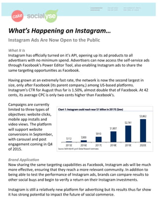 What’s'Happening'on'Instagram…''
Instagram)Ads)Are)Now)Open)to)the)Public)'
'
What'It'Is)
Instagram)has)oﬃcially)turned)on)it’s)API,)opening)up)its)ad)products)to)all)
adver:sers)with)no)minimum)spend.)Adver:sers)can)now)access)the)self>service)ads)
through)Facebook’s)Power)Editor)Tool,)also)enabling)Instagram)ads)to)share)the)
same)targe:ng)opportuni:es)as)Facebook.))
)
Having)grown)at)an)extremely)fast)rate,)the)network)is)now)the)second)largest)in)
size,)only)aGer)Facebook)(its)parent)company,))among)US>based)plaLorms.)
Instagram's)CTR)for)August)thus)far)is)1.50%,)almost)double)that)of)Facebook.)At)42)
cents,)its)average)CPC)is)only)two)cents)higher)than)Facebook's.)
'
Brand'Applica8on')
Now)sharing)the)same)targe:ng)capabili:es)as)Facebook,)Instagram)ads)will)be)much)
more)eﬀec:ve,)ensuring)that)they)reach)a)more)relevant)community.)In)addi:on)to)
being)able)to)test)the)performance)of)Instagram)ads,)brands)can)compare)results)to)
other)social)buys)and)begin)to)verify)a)return)on)their)Instagram)investments.))
)
Instagram)is)s:ll)a)rela:vely)new)plaLorm)for)adver:sing)but)its)results)thus)far)show)
it)has)strong)poten:al)to)impact)the)future)of)social)commerce.)))
)
Campaigns)are)currently)
limited)to)three)types)of)
objec:ves:)website)clicks,)
mobile)app)installs)and)
video)views.)The)plaLorm)
will)support)website)
conversions)in)September,)
with)carousel)and)post)
engagement)coming)in)Q4)
of)2015.)
 