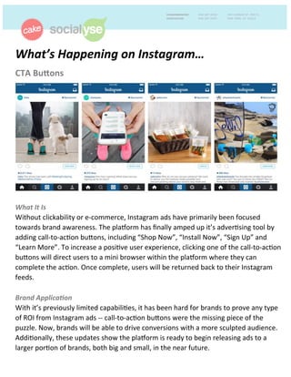 CTA	
  Bu'ons	
  
	
  
	
  
	
  
	
  
	
  
	
  
	
  
	
  
	
  
	
  
	
  
	
  
	
  
What	
  It	
  Is	
  
Without	
  clickability	
  or	
  e-­‐commerce,	
  Instagram	
  ads	
  have	
  primarily	
  been	
  focused	
  
towards	
  brand	
  awareness.	
  The	
  pla>orm	
  has	
  ﬁnally	
  amped	
  up	
  it’s	
  adverAsing	
  tool	
  by	
  
adding	
  call-­‐to-­‐acAon	
  buBons,	
  including	
  “Shop	
  Now”,	
  “Install	
  Now”,	
  “Sign	
  Up”	
  and	
  
“Learn	
  More”.	
  To	
  increase	
  a	
  posiAve	
  user	
  experience,	
  clicking	
  one	
  of	
  the	
  call-­‐to-­‐acAon	
  
buBons	
  will	
  direct	
  users	
  to	
  a	
  mini	
  browser	
  within	
  the	
  pla>orm	
  where	
  they	
  can	
  
complete	
  the	
  acAon.	
  Once	
  complete,	
  users	
  will	
  be	
  returned	
  back	
  to	
  their	
  Instagram	
  
feeds.	
  
	
  
Brand	
  Applica1on	
  	
  
With	
  it’s	
  previously	
  limited	
  capabiliAes,	
  it	
  has	
  been	
  hard	
  for	
  brands	
  to	
  prove	
  any	
  type	
  
of	
  ROI	
  from	
  Instagram	
  ads	
  -­‐-­‐	
  call-­‐to-­‐acAon	
  buBons	
  were	
  the	
  missing	
  piece	
  of	
  the	
  
puzzle.	
  Now,	
  brands	
  will	
  be	
  able	
  to	
  drive	
  conversions	
  with	
  a	
  more	
  sculpted	
  audience.	
  
AddiAonally,	
  these	
  updates	
  show	
  the	
  pla>orm	
  is	
  ready	
  to	
  begin	
  releasing	
  ads	
  to	
  a	
  
larger	
  porAon	
  of	
  brands,	
  both	
  big	
  and	
  small,	
  in	
  the	
  near	
  future.	
  
What’s	
  Happening	
  on	
  Instagram…	
  	
  
 