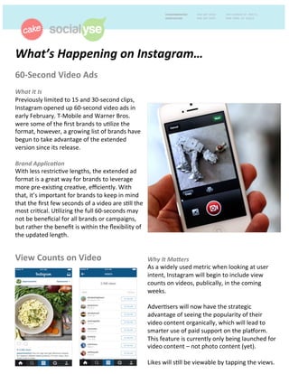 What’s	
  Happening	
  on	
  Instagram…	
  	
  
60-­‐Second	
  Video	
  Ads	
  	
  
	
  
What	
  It	
  Is	
  	
  
Previously	
  limited	
  to	
  15	
  and	
  30-­‐second	
  clips,	
  
Instagram	
  opened	
  up	
  60-­‐second	
  video	
  ads	
  in	
  
early	
  February.	
  T-­‐Mobile	
  and	
  Warner	
  Bros.	
  
were	
  some	
  of	
  the	
  ﬁrst	
  brands	
  to	
  uGlize	
  the	
  
format,	
  however,	
  a	
  growing	
  list	
  of	
  brands	
  have	
  
begun	
  to	
  take	
  advantage	
  of	
  the	
  extended	
  
version	
  since	
  its	
  release.	
  	
  
	
  
Brand	
  Applica8on	
  	
  
With	
  less	
  restricGve	
  lengths,	
  the	
  extended	
  ad	
  
format	
  is	
  a	
  great	
  way	
  for	
  brands	
  to	
  leverage	
  
more	
  pre-­‐exisGng	
  creaGve,	
  eﬃciently.	
  With	
  
that,	
  it’s	
  important	
  for	
  brands	
  to	
  keep	
  in	
  mind	
  
that	
  the	
  ﬁrst	
  few	
  seconds	
  of	
  a	
  video	
  are	
  sGll	
  the	
  
most	
  criGcal.	
  UGlizing	
  the	
  full	
  60-­‐seconds	
  may	
  
not	
  be	
  beneﬁcial	
  for	
  all	
  brands	
  or	
  campaigns,	
  
but	
  rather	
  the	
  beneﬁt	
  is	
  within	
  the	
  ﬂexibility	
  of	
  
the	
  updated	
  length.	
  	
  
View	
  Counts	
  on	
  Video	
   Why	
  It	
  Ma;ers	
  	
  	
  
As	
  a	
  widely	
  used	
  metric	
  when	
  looking	
  at	
  user	
  
intent,	
  Instagram	
  will	
  begin	
  to	
  include	
  view	
  
counts	
  on	
  videos,	
  publically,	
  in	
  the	
  coming	
  
weeks.	
  	
  
	
  
AdverGsers	
  will	
  now	
  have	
  the	
  strategic	
  
advantage	
  of	
  seeing	
  the	
  popularity	
  of	
  their	
  
video	
  content	
  organically,	
  which	
  will	
  lead	
  to	
  
smarter	
  use	
  of	
  paid	
  support	
  on	
  the	
  plaPorm.	
  
This	
  feature	
  is	
  currently	
  only	
  being	
  launched	
  for	
  
video	
  content	
  –	
  not	
  photo	
  content	
  (yet).	
  	
  
	
  
Likes	
  will	
  sGll	
  be	
  viewable	
  by	
  tapping	
  the	
  views.	
  	
  
 