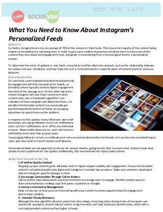 What	
  You	
  Need	
  to	
  Know	
  About	
  Instagram’s	
  
Personalized	
  Feeds	
  	
  
What	
  It	
  Is	
  	
  
Currently,	
  Instagrammers	
  miss	
  an	
  average	
  of	
  70%	
  of	
  the	
  content	
  in	
  their	
  feeds.	
  This	
  means	
  the	
  majority	
  of	
  the	
  content	
  being	
  
shared	
  on	
  the	
  pla?orm	
  is	
  not	
  being	
  seen.	
  In	
  order	
  to	
  give	
  users	
  a	
  be@er	
  experience	
  and	
  allow	
  them	
  to	
  view	
  more	
  of	
  the	
  
content	
  they	
  care	
  about	
  and	
  engage	
  with	
  most,	
  Instagram	
  is	
  transiConing	
  from	
  a	
  chronological	
  feed	
  to	
  a	
  personalized	
  
version.	
  
	
  
To	
  determine	
  the	
  order	
  of	
  updates	
  in	
  new	
  feeds,	
  many	
  factors	
  will	
  be	
  taken	
  into	
  account,	
  such	
  as	
  the	
  relaConship	
  between	
  
the	
  poster	
  and	
  user,	
  Cmeliness,	
  and	
  how	
  likely	
  the	
  user	
  is	
  to	
  be	
  interested	
  in	
  a	
  speciﬁc	
  piece	
  of	
  content	
  based	
  on	
  previous	
  
behavior.	
  	
  
Brand	
  Applica?on	
  
On	
  one	
  hand,	
  a	
  personalized	
  feed	
  determined	
  primarily	
  
by	
  engagement	
  will	
  likely	
  be	
  posiCve	
  for	
  brands,	
  as	
  
branded	
  content	
  typically	
  receives	
  higher	
  engagement	
  
than	
  that	
  of	
  the	
  average	
  user.	
  On	
  the	
  other	
  hand,	
  this	
  
means	
  Instagram	
  will	
  now	
  have	
  control	
  over	
  what	
  
content	
  users	
  see.	
  If	
  Facebook’s	
  algorithm	
  is	
  an	
  
indicaCon	
  of	
  how	
  Instagram	
  will	
  determine	
  theirs,	
  it’s	
  
possible	
  that	
  branded	
  content	
  may	
  eventually	
  get	
  
pushed	
  towards	
  the	
  bo@om	
  of	
  feeds,	
  encouraging	
  
adverCsers	
  to	
  spend	
  more	
  on	
  the	
  pla?orm.	
  	
  
	
  
In	
  response	
  to	
  this	
  update,	
  many	
  inﬂuencers	
  and	
  small	
  
businesses	
  are	
  urging	
  followers	
  to	
  turn	
  on	
  noCﬁcaCons.	
  
Users	
  can	
  turn	
  noCﬁcaCons	
  on	
  or	
  oﬀ	
  for	
  any	
  individual	
  
account.	
  When	
  noCﬁcaCons	
  are	
  on,	
  users	
  will	
  receive	
  a	
  
noCﬁcaCon	
  every	
  Cme	
  that	
  account	
  posts.	
  	
  
Encouraging	
  followers	
  to	
  turn	
  on	
  noCﬁcaCons	
  is	
  not	
  a	
  recommended	
  pracCce	
  for	
  brands,	
  as	
  it	
  can	
  become	
  overwhelming	
  to	
  
users	
  and	
  may	
  result	
  in	
  loss	
  of	
  interest	
  and	
  followers.	
  	
  
	
  
Personalized	
  feeds	
  are	
  not	
  expected	
  	
  to	
  roll	
  out	
  for	
  several	
  months,	
  giving	
  brands	
  Cme	
  to	
  ensure	
  their	
  content	
  meets	
  best	
  
pracCces	
  and	
  is	
  opCmized	
  for	
  the	
  update.	
  AddiConally,	
  this	
  new	
  feed	
  will	
  not	
  impact	
  paid	
  content.	
  	
  
	
  
Bring	
  Your	
  Content	
  to	
  the	
  Top	
  	
  
1.	
  Priori(ze	
  Quality	
  Content	
  	
  
Stepping	
  up	
  your	
  content	
  game	
  will	
  likely	
  result	
  in	
  higher	
  organic	
  visibility	
  and	
  engagement.	
  Ensure	
  that	
  branded	
  
content	
  is	
  of	
  opCmal	
  quality	
  and	
  aligns	
  with	
  Instagram’s	
  creaCve	
  best	
  pracCces.	
  Make	
  sure	
  content	
  is	
  developed	
  
with	
  an	
  Instagram-­‐speciﬁc	
  strategy	
  in	
  mind.	
  
	
  2.	
  Encourage	
  Conversa(on	
  Through	
  Call-­‐to-­‐Ac(ons	
  	
  
	
  Call-­‐to-­‐acCons	
  have	
  always	
  been	
  a	
  proven	
  method	
  to	
  encourage	
  users	
  to	
  engage.	
  IdenCfy	
  creaCve	
  ways	
  to	
  
	
  drive	
  conversaCon	
  by	
  creaCng	
  copy	
  that	
  poses	
  a	
  quesCon	
  or	
  thought.	
  	
  
	
  3.	
  Increase	
  Community	
  Management	
  	
  
	
  Keep	
  a	
  close	
  eye	
  on	
  how	
  users	
  are	
  interacCng	
  with	
  your	
  content	
  to	
  create	
  opportuniCes	
  for	
  engagement	
  
	
  and	
  increase	
  visibility.	
  	
   	
  	
  
	
  4.	
  	
  Consider	
  Timely	
  Relevancy	
  
	
  Although	
  the	
  new	
  algorithm	
  divorces	
  posts	
  from	
  chronology,	
  remaining	
  acCve	
  during	
  Cmes	
  of	
  increased	
  user	
  
	
  acCvity	
  (for	
  examples,	
  around	
  cultural	
  events	
  or	
  big	
  moments)	
  can	
  help	
  boost	
  post	
  performance,	
  which	
  will	
  in	
  
	
  turn	
  help	
  branded	
  content	
  surface	
  higher	
  in	
  feeds.	
  	
  
 