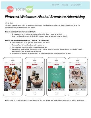 Pinterest	
  Welcomes	
  Alcohol	
  Brands	
  to	
  Adver4sing	
  
	
  What	
  It	
  Is	
  	
  
Pinterest	
  now	
  allows	
  alcohol	
  brands	
  to	
  adver2se	
  on	
  the	
  pla4orm—as	
  long	
  as	
  they	
  follow	
  the	
  pla4orm’s	
  
restric2ons	
  and	
  guidelines	
  outlined	
  below.	
  
	
  
Brands	
  Cannot	
  Promote	
  Content	
  That:	
  	
  
•  Encourages	
  the	
  direct	
  consump2on	
  of	
  alcohol	
  (beer,	
  wine,	
  or	
  spirits)	
  
•  Leads	
  to	
  the	
  online	
  sale	
  of	
  alcohol	
  (including	
  wine	
  or	
  beer	
  delivery	
  services)	
  
Brands	
  Are	
  Allowed	
  to	
  Promote	
  Content	
  That	
  Includes:	
  
•  Accessories	
  like	
  wine	
  glasses,	
  beer	
  steins,	
  and	
  ﬂasks	
  
•  Recipes	
  for	
  drinks	
  or	
  food	
  containing	
  alcohol	
  
•  Recipes	
  that	
  suggest	
  alcoholic	
  beverage	
  pairings	
  
•  Events	
  that	
  may	
  involve	
  (but	
  don't	
  solely	
  revolve	
  around)	
  alcohol	
  consump2on,	
  like	
  happy	
  hours,	
  
winery	
  tours	
  and	
  home	
  brewing	
  classes	
  
•  Events	
  sponsored	
  by	
  alcohol	
  brands,	
  as	
  long	
  as	
  the	
  event	
  isn't	
  focused	
  on	
  alcohol	
  
	
  
	
  
	
  
	
  
	
  
	
  
	
  
	
  
	
  
	
  
	
  
	
  
	
  
	
  
	
  
	
  
	
  
	
  
	
  
	
  
	
  
Addi2onally,	
  all	
  standard	
  alcohol	
  regula2ons	
  for	
  the	
  marke2ng	
  and	
  adver2sing	
  industry	
  also	
  apply	
  to	
  Pinterest.	
  	
  
 