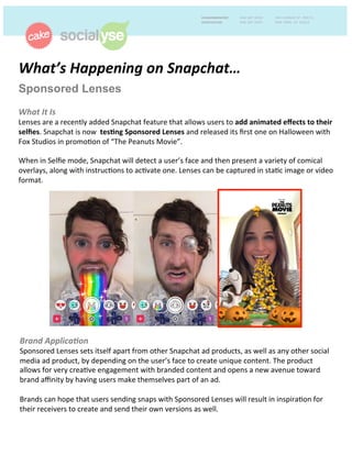 What’s'Happening'on'Snapchat…''
Sponsored Lenses
'
What'It'Is!
Lenses!are!a!recently!added!Snapchat!feature!that!allows!users!to!add#animated#eﬀects#to#their#
selﬁes.!Snapchat!is!now!!tes1ng#Sponsored#Lenses!and!released!its!ﬁrst!one!on!Halloween!with!
Fox!Studios!in!promo;on!of!“The!Peanuts!Movie”.!!
!
When!in!Selﬁe!mode,!Snapchat!will!detect!a!user’s!face!and!then!present!a!variety!of!comical!
overlays,!along!with!instruc;ons!to!ac;vate!one.!Lenses!can!be!captured!in!sta;c!image!or!video!
format.!!
!
Brand'Applica8on'!
Sponsored!Lenses!sets!itself!apart!from!other!Snapchat!ad!products,!as!well!as!any!other!social!
media!ad!product,!by!depending!on!the!user’s!face!to!create!unique!content.!The!product!
allows!for!very!crea;ve!engagement!with!branded!content!and!opens!a!new!avenue!toward!
brand!aﬃnity!by!having!users!make!themselves!part!of!an!ad.!!
!
Brands!can!hope!that!users!sending!snaps!with!Sponsored!Lenses!will!result!in!inspira;on!for!
their!receivers!to!create!and!send!their!own!versions!as!well.!!
 