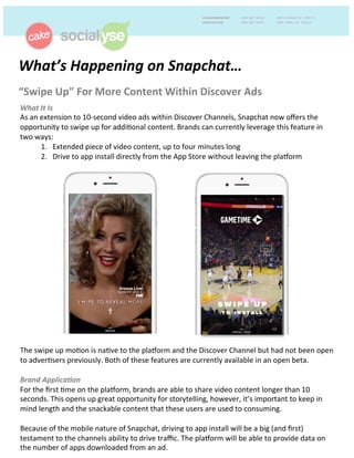 What’s	
  Happening	
  on	
  Snapchat…	
  	
  
“Swipe	
  Up”	
  For	
  More	
  Content	
  Within	
  Discover	
  Ads	
  	
  
What	
  It	
  Is	
  	
  
As	
  an	
  extension	
  to	
  10-­‐second	
  video	
  ads	
  within	
  Discover	
  Channels,	
  Snapchat	
  now	
  oﬀers	
  the	
  
opportunity	
  to	
  swipe	
  up	
  for	
  addi>onal	
  content.	
  Brands	
  can	
  currently	
  leverage	
  this	
  feature	
  in	
  
two	
  ways:	
  	
  
1.	
  	
  	
  Extended	
  piece	
  of	
  video	
  content,	
  up	
  to	
  four	
  minutes	
  long	
  
2.	
  	
  	
  Drive	
  to	
  app	
  install	
  directly	
  from	
  the	
  App	
  Store	
  without	
  leaving	
  the	
  plaForm	
  	
  
	
  
	
  
	
  
	
  
	
  
	
  
	
  
	
  
	
  
	
  
	
  
	
  
	
  
	
  
	
  
	
  
	
  
	
  
	
  
The	
  swipe	
  up	
  mo>on	
  is	
  na>ve	
  to	
  the	
  plaForm	
  and	
  the	
  Discover	
  Channel	
  but	
  had	
  not	
  been	
  open	
  
to	
  adver>sers	
  previously.	
  Both	
  of	
  these	
  features	
  are	
  currently	
  available	
  in	
  an	
  open	
  beta.	
  	
  
	
  
Brand	
  Applica8on	
  	
  
For	
  the	
  ﬁrst	
  >me	
  on	
  the	
  plaForm,	
  brands	
  are	
  able	
  to	
  share	
  video	
  content	
  longer	
  than	
  10	
  
seconds.	
  This	
  opens	
  up	
  great	
  opportunity	
  for	
  storytelling,	
  however,	
  it’s	
  important	
  to	
  keep	
  in	
  
mind	
  length	
  and	
  the	
  snackable	
  content	
  that	
  these	
  users	
  are	
  used	
  to	
  consuming.	
  	
  
	
  
Because	
  of	
  the	
  mobile	
  nature	
  of	
  Snapchat,	
  driving	
  to	
  app	
  install	
  will	
  be	
  a	
  big	
  (and	
  ﬁrst)	
  
testament	
  to	
  the	
  channels	
  ability	
  to	
  drive	
  traﬃc.	
  The	
  plaForm	
  will	
  be	
  able	
  to	
  provide	
  data	
  on	
  
the	
  number	
  of	
  apps	
  downloaded	
  from	
  an	
  ad.	
  	
  
 