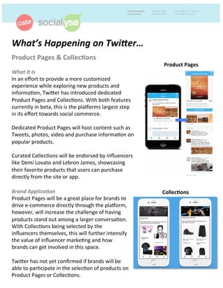 What’s	
  Happening	
  on	
  Twi1er…	
  	
  
Product	
  Pages	
  &	
  Collec0ons	
  	
  
	
  
What	
  It	
  Is	
  
In	
  an	
  eﬀort	
  to	
  provide	
  a	
  more	
  customized	
  
experience	
  while	
  exploring	
  new	
  products	
  and	
  
informa9on,	
  Twi<er	
  has	
  introduced	
  dedicated	
  
Product	
  Pages	
  and	
  Collec9ons.	
  With	
  both	
  features	
  
currently	
  in	
  beta,	
  this	
  is	
  the	
  plaCorms	
  largest	
  step	
  
in	
  its	
  eﬀort	
  towards	
  social	
  commerce.	
  	
  
	
  
Dedicated	
  Product	
  Pages	
  will	
  host	
  content	
  such	
  as	
  
Tweets,	
  photos,	
  video	
  and	
  purchase	
  informa9on	
  on	
  
popular	
  products.	
  
	
  
Curated	
  Collec9ons	
  will	
  be	
  endorsed	
  by	
  inﬂuencers	
  
like	
  Demi	
  Lovato	
  and	
  Lebron	
  James,	
  showcasing	
  
their	
  favorite	
  products	
  that	
  users	
  can	
  purchase	
  
directly	
  from	
  the	
  site	
  or	
  app.	
  	
  
	
  
	
  
	
  
Brand	
  Applica:on	
  	
  
Product	
  Pages	
  will	
  be	
  a	
  great	
  place	
  for	
  brands	
  to	
  
drive	
  e-­‐commerce	
  directly	
  through	
  the	
  plaCorm,	
  
however,	
  will	
  increase	
  the	
  challenge	
  of	
  having	
  
products	
  stand	
  out	
  among	
  a	
  larger	
  conversa9on.	
  
With	
  Collec9ons	
  being	
  selected	
  by	
  the	
  
inﬂuencers	
  themselves,	
  this	
  will	
  further	
  intensify	
  
the	
  value	
  of	
  inﬂuencer	
  marke9ng	
  and	
  how	
  
brands	
  can	
  get	
  involved	
  in	
  this	
  space.	
  	
  
	
  
Twi<er	
  has	
  not	
  yet	
  conﬁrmed	
  if	
  brands	
  will	
  be	
  
able	
  to	
  par9cipate	
  in	
  the	
  selec9on	
  of	
  products	
  on	
  
Product	
  Pages	
  or	
  Collec9ons.	
  	
  	
  
Collec0ons	
  
Product	
  Pages	
  
 