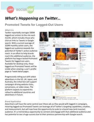 What’s	
  Happening	
  on	
  Twi1er…	
  	
  
Promoted Tweets for Logged-Out Users
What	
  It	
  Is	
  
Twi%er	
  reportedly	
  averages	
  500M	
  
logged-­‐out	
  visitors	
  to	
  the	
  site	
  each	
  
month,	
  which	
  includes	
  those	
  who	
  
click	
  on	
  links	
  to	
  Tweets	
  in	
  Google	
  
search.	
  With	
  a	
  current	
  average	
  of	
  
320M	
  monthly	
  acCve	
  users,	
  the	
  
logged-­‐out	
  audience	
  exceeds	
  the	
  
potenCal	
  of	
  Twi%er’s	
  acCve	
  audience	
  
reach.	
  In	
  an	
  eﬀort	
  to	
  help	
  brands	
  
reach	
  this	
  addiConal	
  audience,	
  the	
  
plaIorm	
  has	
  begun	
  tested	
  Promoted	
  
Tweets	
  for	
  logged-­‐out	
  users.	
  
Available	
  for	
  desktop	
  only,	
  these	
  
logged-­‐out	
  Promoted	
  Tweets	
  will	
  be	
  
visible	
  when	
  viewing	
  a	
  user’s	
  proﬁle	
  
page	
  or	
  Tweet	
  detail	
  pages.	
  	
  
	
  
Progressively	
  rolling	
  out	
  with	
  select	
  
adverCsers	
  in	
  the	
  US,	
  UK,	
  Japan,	
  and	
  
Australia,	
  the	
  iniCal	
  test	
  will	
  support	
  
campaigns	
  driving	
  website	
  clicks,	
  
conversions,	
  or	
  video	
  views.	
  The	
  
plaIorm	
  expects	
  to	
  expand	
  this	
  
rollout	
  to	
  addiConal	
  countries	
  and	
  
adverCsers	
  in	
  future.	
  	
  
Brand	
  Applica:on	
  	
  
AdverCsers	
  will	
  have	
  the	
  same	
  control	
  over	
  these	
  ads	
  as	
  they	
  would	
  with	
  logged-­‐in	
  campaigns,	
  
meaning	
  logged-­‐out	
  Promoted	
  Tweets	
  can	
  leverage	
  all	
  of	
  Twi%er’s	
  targeCng	
  capabiliCes,	
  creaCve,	
  
and	
  measurement,	
  but	
  will	
  now	
  have	
  the	
  opportunity	
  to	
  scale	
  to	
  a	
  brand	
  new	
  (and	
  massive)	
  
audience.	
  It’s	
  a	
  tremendous	
  opportunity	
  to	
  connect	
  and	
  engage	
  with	
  that	
  addiConal	
  audience	
  and	
  
has	
  potenCal	
  to	
  see	
  a	
  huge	
  success	
  due	
  to	
  their	
  previous	
  partnership	
  with	
  Google	
  search.	
  
 