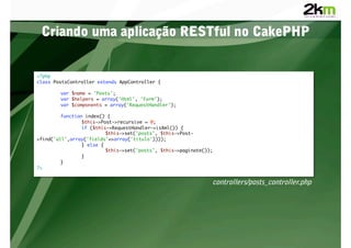 Criando uma aplicação RESTful no CakePHP


<?php	
class PostsController extends AppController {	

       	var $name = 'Posts';	
       	var $helpers = array('Html', 'Form');	
       	var $components = array('RequestHandler');	

        	function index() {	
        	       	$this->Post->recursive = 0;	
        	       	if ($this->RequestHandler->isXml()) {	
        	       	        	$this->set('posts', $this->Post-
>find('all',array('fields'=>array('titulo'))));	
        	       	} else {	
        	       	        	$this->set('posts', $this->paginate());	
        	       	}	
        	}	
?>	


                                                                controllers/posts_controller.php
 