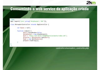 Consumindo o web service da aplicação criada

<?php	
App::import('Core',array('HttpSocket','Xml'));	

class WsreadersController extends AppController {	

       	var $uses = null;	

       	function index() {	
       	       	$this->autoRender=false;	
       	       	$httpSocket = new HttpSocket();	
       	       	$url = 'http://127.0.0.1/2kmwebservice/posts/index.xml';	
       	       	$retorno = $httpSocket->get($url);	
       	       	$xml = new Xml($retorno);	
       	       	pr($xml->toArray());	
       	}	
}	
?>	

                                                         controllers/wsreaders_controller.php
 